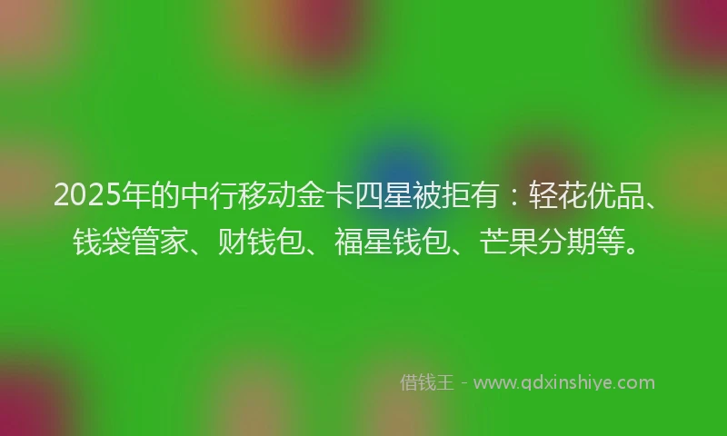 2025年的中行移动金卡四星被拒有：轻花优品、钱袋管家、财钱包、福星钱包、芒果分期等。