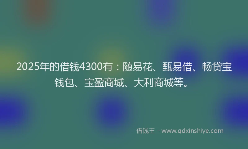 2025年的借钱4300有：随易花、甄易借、畅贷宝钱包、宝盈商城、大利商城等。