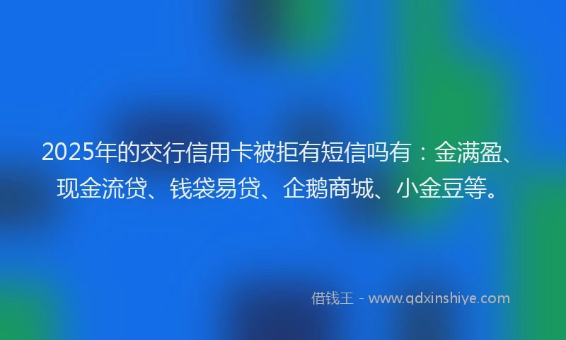 2025年的交行信用卡被拒有短信吗有：金满盈、现金流贷、钱袋易贷、企鹅商城、小金豆等。
