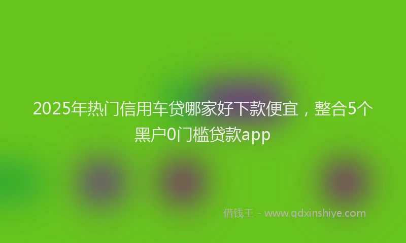 2025年热门信用车贷哪家好下款便宜，整合5个黑户0门槛贷款app