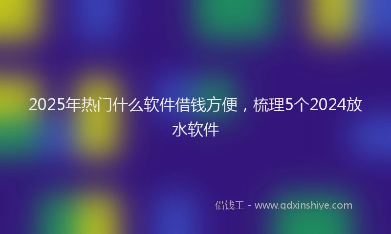 2025年热门什么软件借钱方便，梳理5个2024放水软件