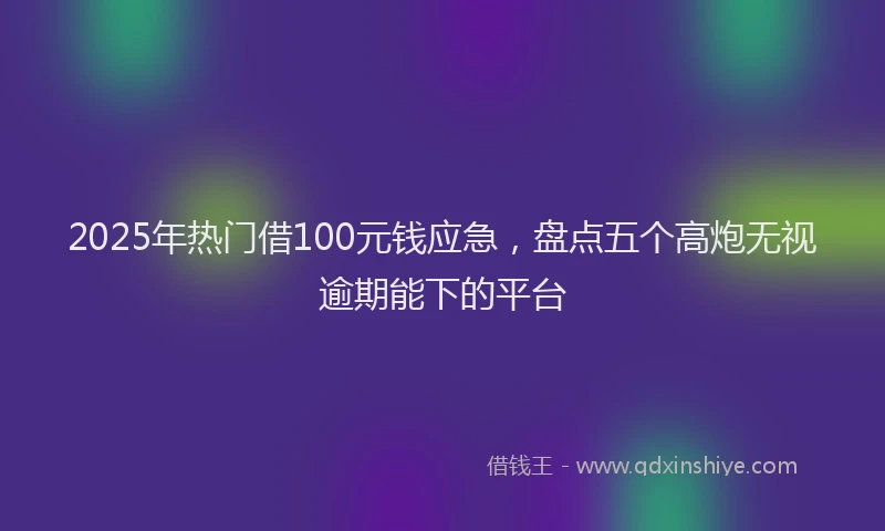 2025年热门借100元钱应急，盘点五个高炮无视逾期能下的平台
