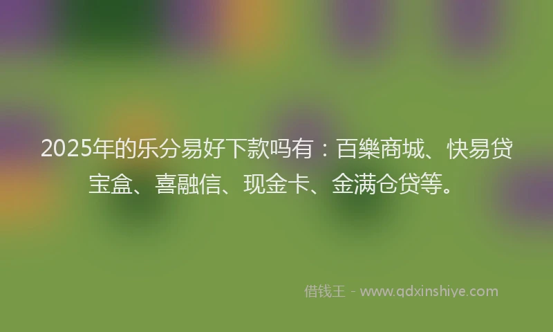 2025年的乐分易好下款吗有：百樂商城、快易贷宝盒、喜融信、现金卡、金满仓贷等。