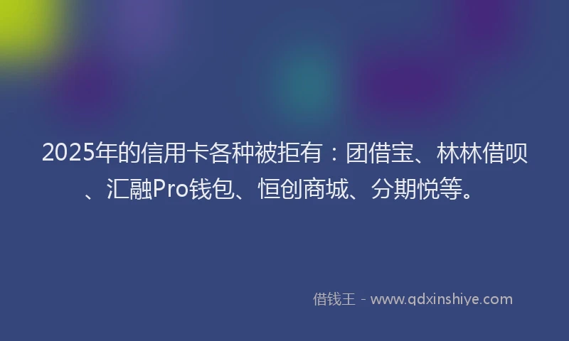 2025年的信用卡各种被拒有：团借宝、林林借呗、汇融Pro钱包、恒创商城、分期悦等。