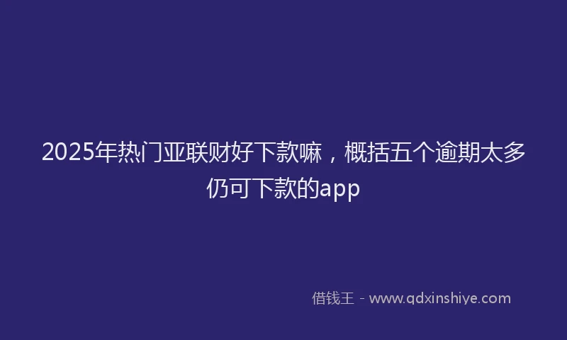 2025年热门亚联财好下款嘛，概括五个逾期太多仍可下款的app