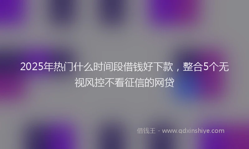 2025年热门什么时间段借钱好下款，整合5个无视风控不看征信的网贷