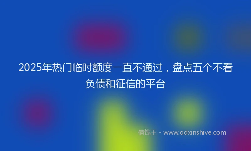 2025年热门临时额度一直不通过，盘点五个不看负债和征信的平台