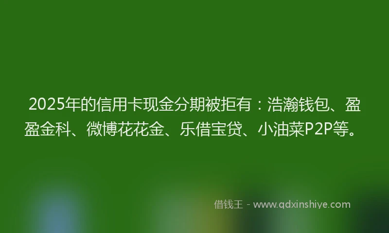 2025年的信用卡现金分期被拒有：浩瀚钱包、盈盈金科、微博花花金、乐借宝贷、小油菜P2P等。