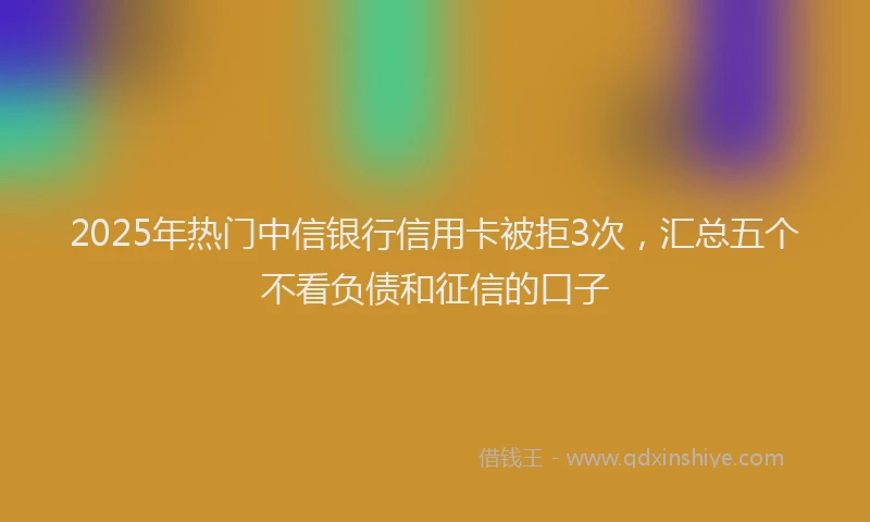 2025年热门中信银行信用卡被拒3次，汇总五个不看负债和征信的口子