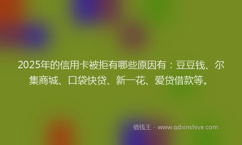 2025年的信用卡被拒有哪些原因有：豆豆钱、尔集商城、口袋快贷、新一花、爱贷借款等。