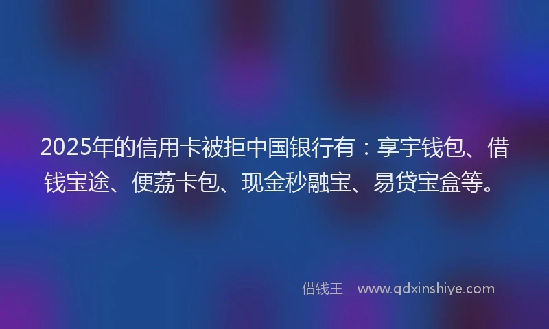 2025年的信用卡被拒中国银行有：享宇钱包、借钱宝途、便荔卡包、现金秒融宝、易贷宝盒等。