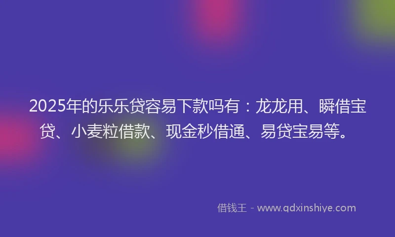 2025年的乐乐贷容易下款吗有：龙龙用、瞬借宝贷、小麦粒借款、现金秒借通、易贷宝易等。