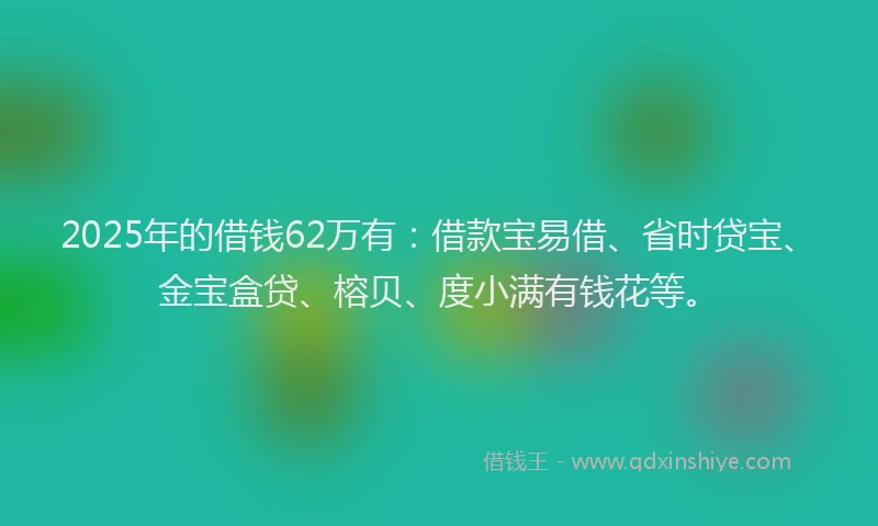 2025年的借钱62万有：借款宝易借、省时贷宝、金宝盒贷、榕贝、度小满有钱花等。