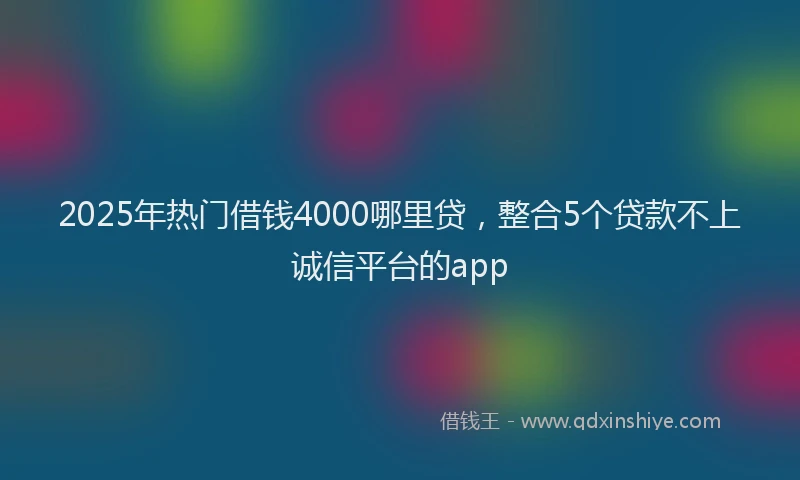2025年热门借钱4000哪里贷，整合5个贷款不上诚信平台的app