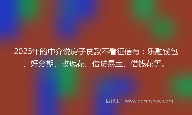 2025年的中介说房子贷款不看征信有：乐融钱包、好分期、玫瑰花、借贷易宝、借钱花等。