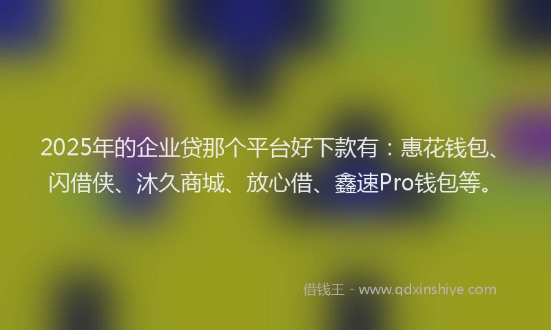 2025年的企业贷那个平台好下款有：惠花钱包、闪借侠、沐久商城、放心借、鑫速Pro钱包等。