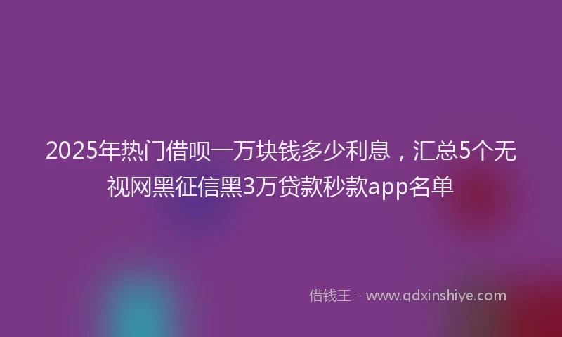 2025年热门借呗一万块钱多少利息，汇总5个无视网黑征信黑3万贷款秒款app名单