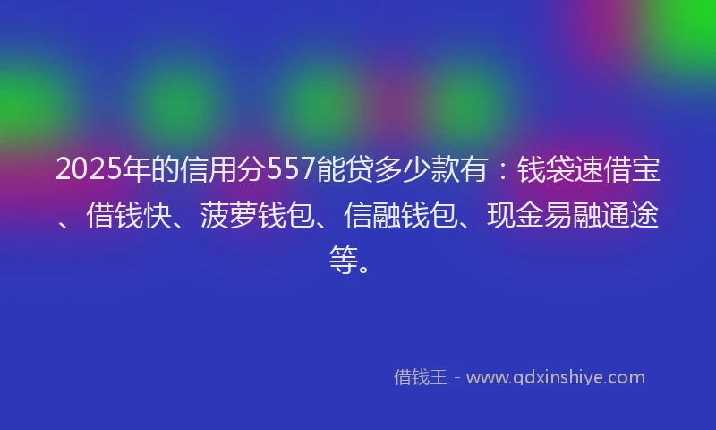 2025年的信用分557能贷多少款有：钱袋速借宝、借钱快、菠萝钱包、信融钱包、现金易融通途等。