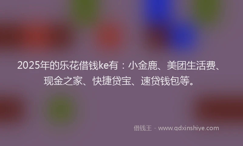 2025年的乐花借钱ke有：小金鹿、美团生活费、现金之家、快捷贷宝、速贷钱包等。