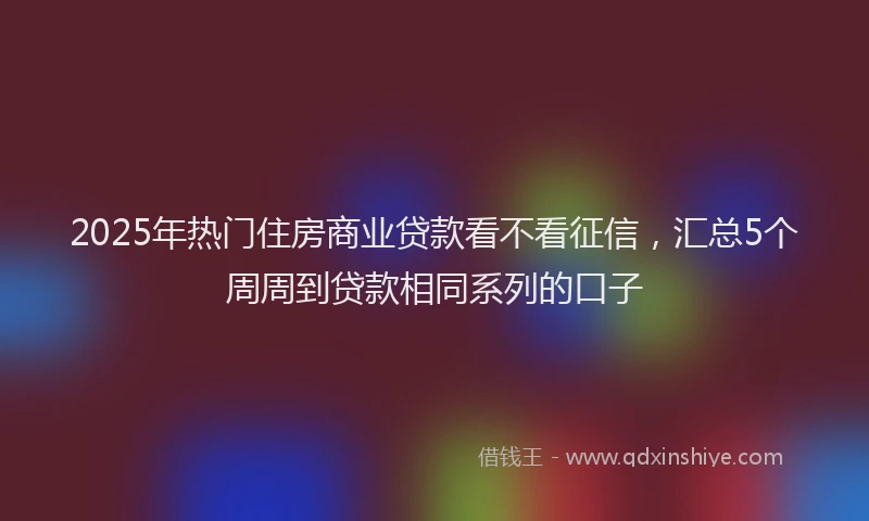 2025年热门住房商业贷款看不看征信，汇总5个周周到贷款相同系列的口子