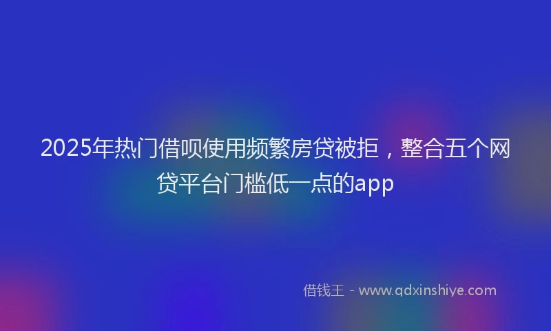 2025年热门借呗使用频繁房贷被拒，整合五个网贷平台门槛低一点的app