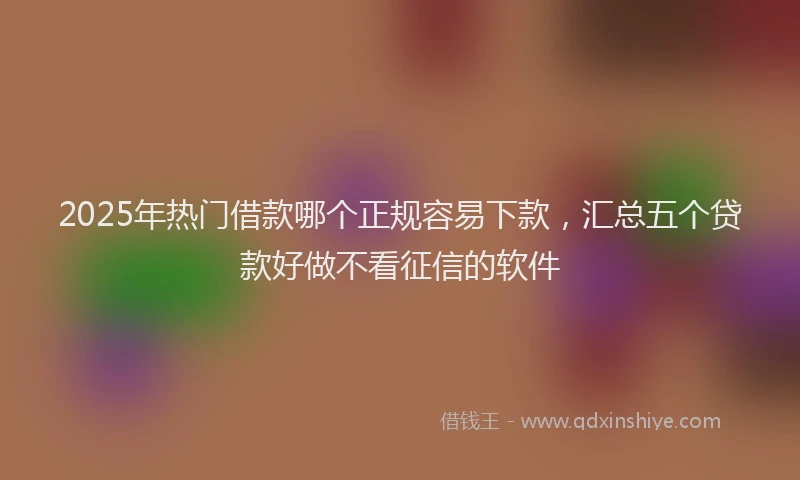 2025年热门借款哪个正规容易下款，汇总五个贷款好做不看征信的软件