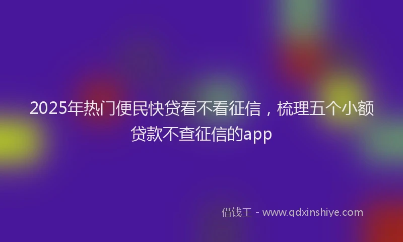 2025年热门便民快贷看不看征信，梳理五个小额贷款不查征信的app