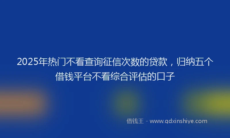 2025年热门不看查询征信次数的贷款，归纳五个借钱平台不看综合评估的口子