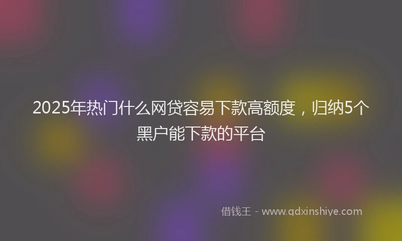 2025年热门什么网贷容易下款高额度，归纳5个黑户能下款的平台