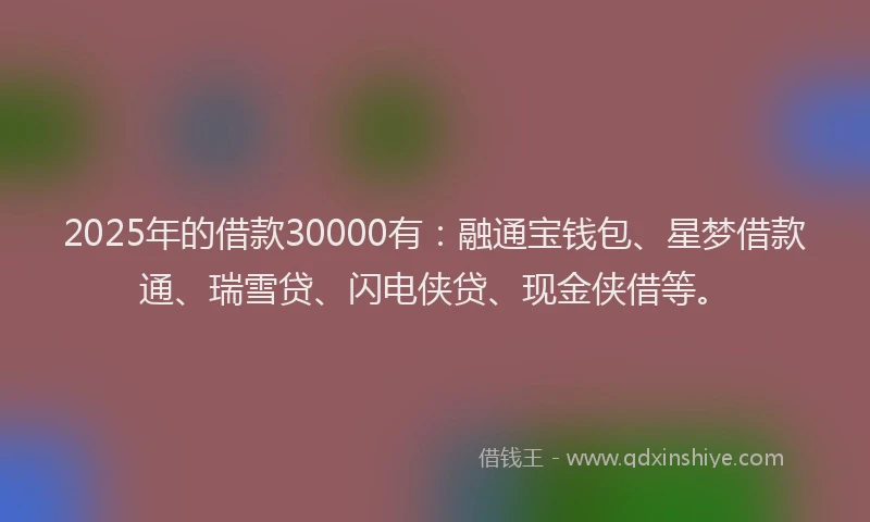 2025年的借款30000有：融通宝钱包、星梦借款通、瑞雪贷、闪电侠贷、现金侠借等。