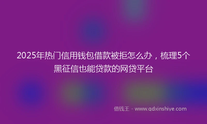 2025年热门信用钱包借款被拒怎么办，梳理5个黑征信也能贷款的网贷平台