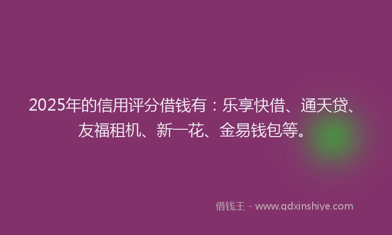 2025年的信用评分借钱有：乐享快借、通天贷、友福租机、新一花、金易钱包等。