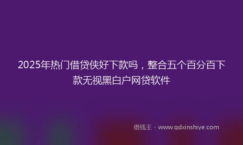 2025年热门借贷侠好下款吗，整合五个百分百下款无视黑白户网贷软件