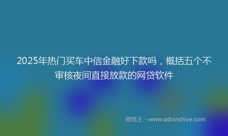 2025年热门买车中信金融好下款吗，概括五个不审核夜间直接放款的网贷软件