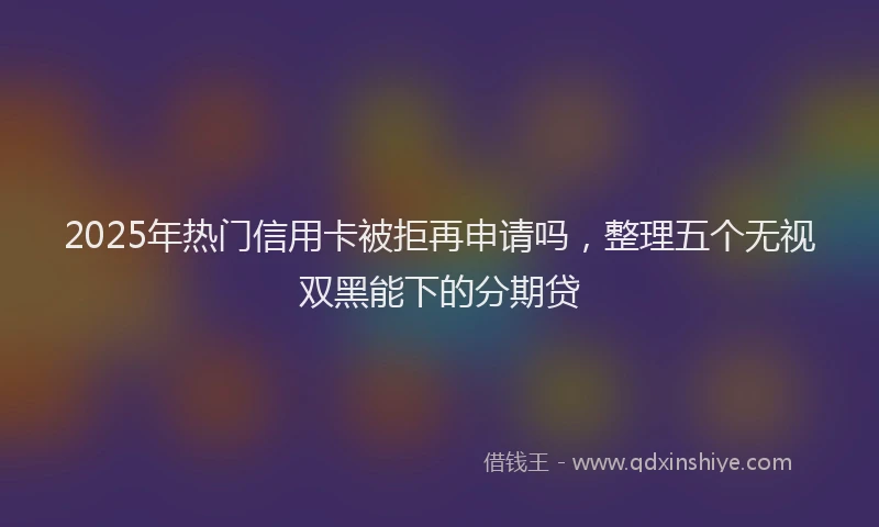 2025年热门信用卡被拒再申请吗，整理五个无视双黑能下的分期贷