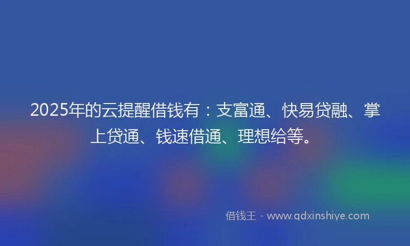 2025年的云提醒借钱有：支富通、快易贷融、掌上贷通、钱速借通、理想给等。