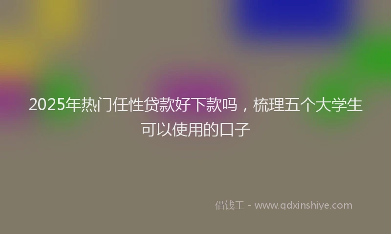 2025年热门任性贷款好下款吗，梳理五个大学生可以使用的口子
