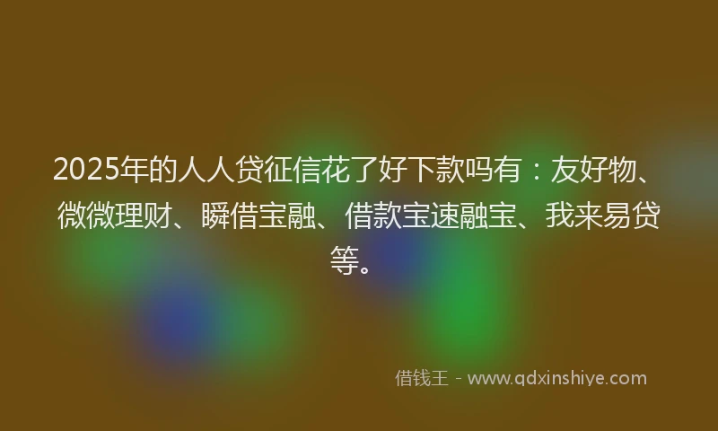 2025年的人人贷征信花了好下款吗有：友好物、微微理财、瞬借宝融、借款宝速融宝、我来易贷等。