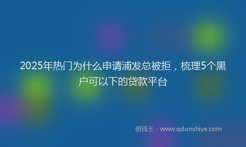 2025年热门为什么申请浦发总被拒，梳理5个黑户可以下的贷款平台