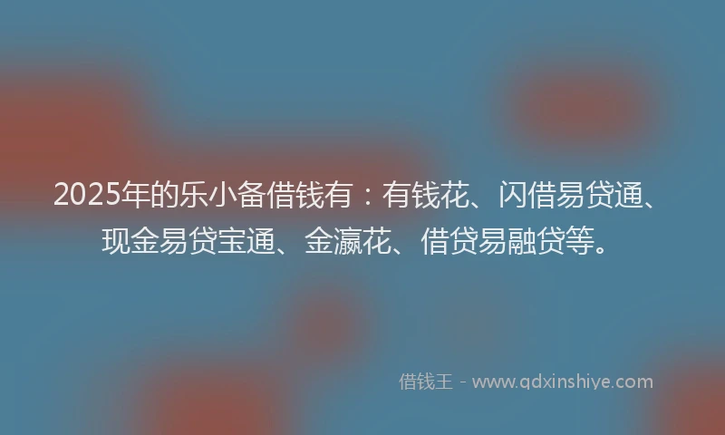 2025年的乐小备借钱有：有钱花、闪借易贷通、现金易贷宝通、金瀛花、借贷易融贷等。