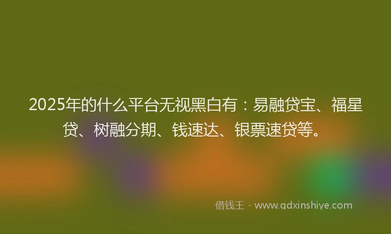 2025年的什么平台无视黑白有：易融贷宝、福星贷、树融分期、钱速达、银票速贷等。
