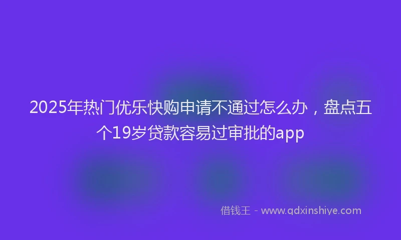 2025年热门优乐快购申请不通过怎么办，盘点五个19岁贷款容易过审批的app