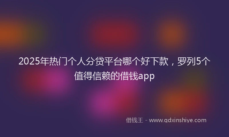 2025年热门个人分贷平台哪个好下款，罗列5个值得信赖的借钱app