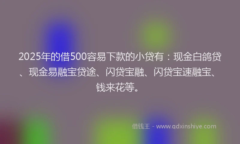 2025年的借500容易下款的小贷有：现金白鸽贷、现金易融宝贷途、闪贷宝融、闪贷宝速融宝、钱来花等。