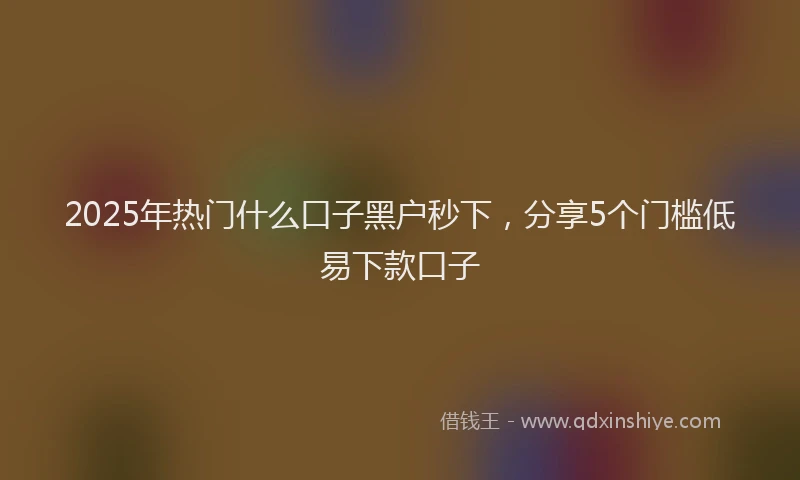 2025年热门什么口子黑户秒下，分享5个门槛低易下款口子