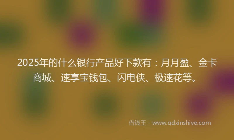 2025年的什么银行产品好下款有：月月盈、金卡商城、速享宝钱包、闪电侠、极速花等。