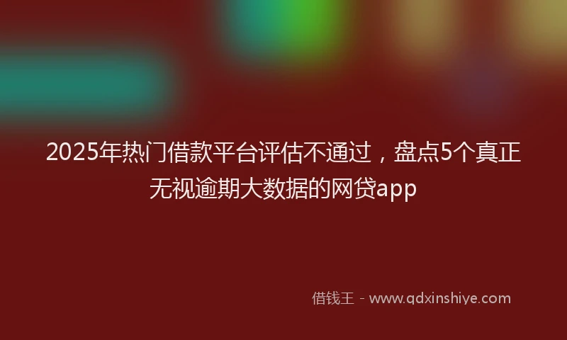 2025年热门借款平台评估不通过，盘点5个真正无视逾期大数据的网贷app
