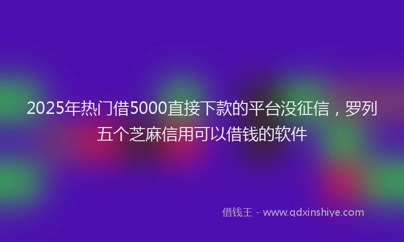 2025年热门借5000直接下款的平台没征信，罗列五个芝麻信用可以借钱的软件