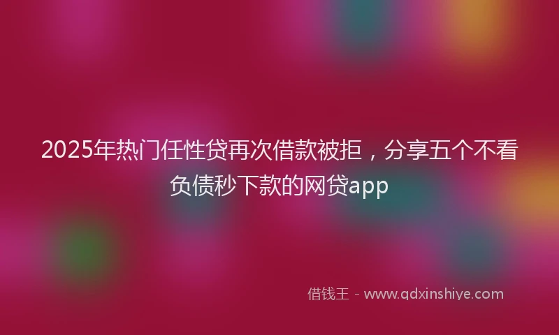 2025年热门任性贷再次借款被拒，分享五个不看负债秒下款的网贷app