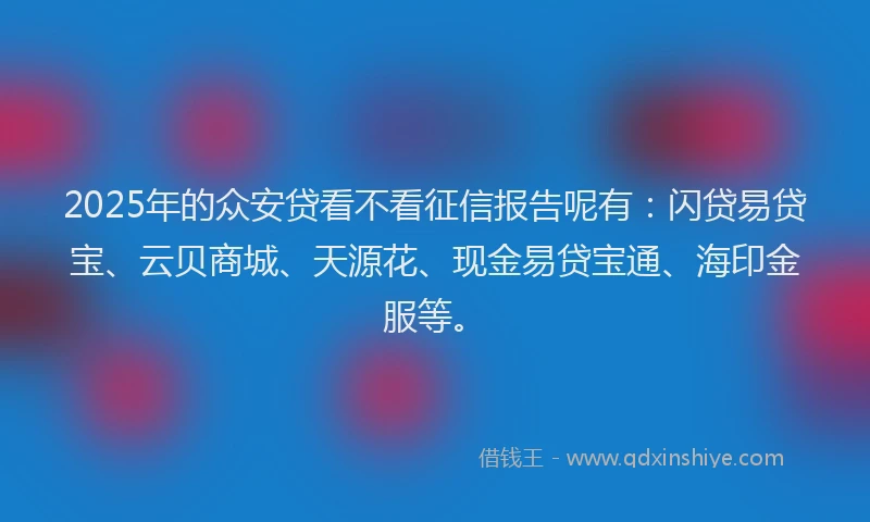 2025年的众安贷看不看征信报告呢有：闪贷易贷宝、云贝商城、天源花、现金易贷宝通、海印金服等。